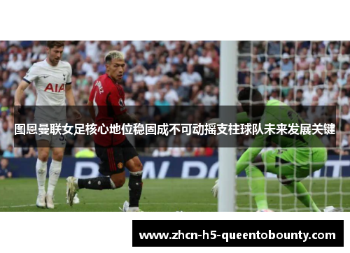 图恩曼联女足核心地位稳固成不可动摇支柱球队未来发展关键