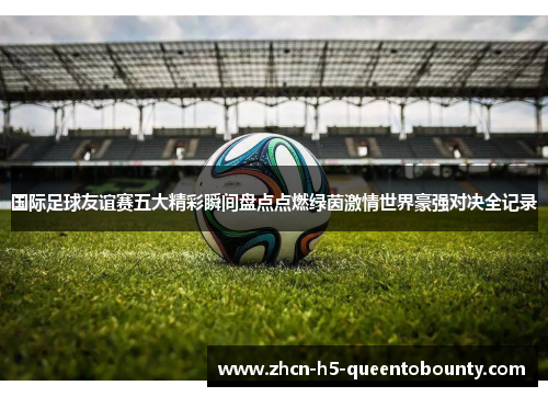 国际足球友谊赛五大精彩瞬间盘点点燃绿茵激情世界豪强对决全记录